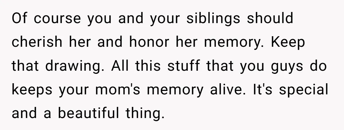 Of course you and your siblings should cherish her and honor her memory. Keep that drawing. All this stuff that you guys do keeps your mom's memory alive. It's special...