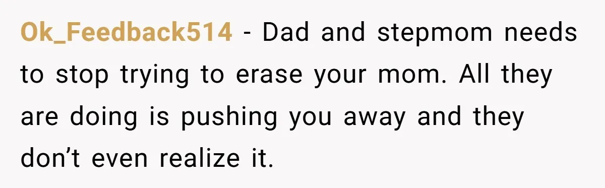 Ok_Feedback514 − Dad and stepmom needs to stop trying to erase your mom. All they are doing is pushing you away and they don’t even realize it.