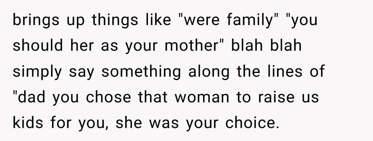 brings up things like "were family" "you should her as your mother" blah blah simply say something along the lines of "dad you chose that woman to raise us kids...