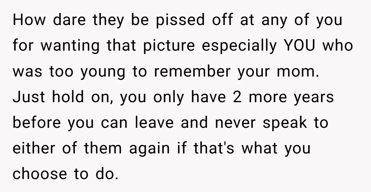 How dare they be pissed off at any of you for wanting that picture especially YOU who was too young to remember your mom. Just hold on, you only have...