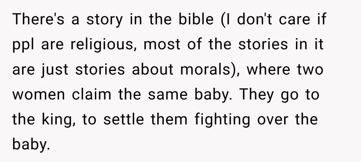 There's a story in the bible (I don't care if ppl are religious, most of the stories in it are just stories about morals), where two women claim the same...