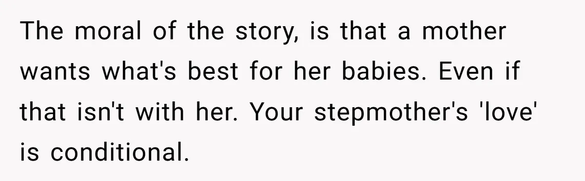 The moral of the story, is that a mother wants what's best for her babies. Even if that isn't with her. Your stepmother's 'love' is conditional.