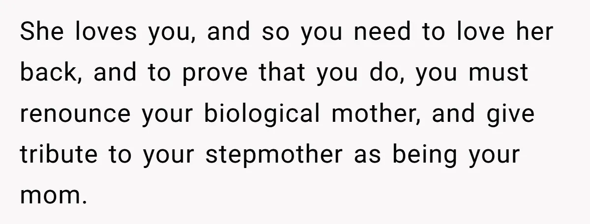 She loves you, and so you need to love her back, and to prove that you do, you must renounce your biological mother, and give tribute to your stepmother as...