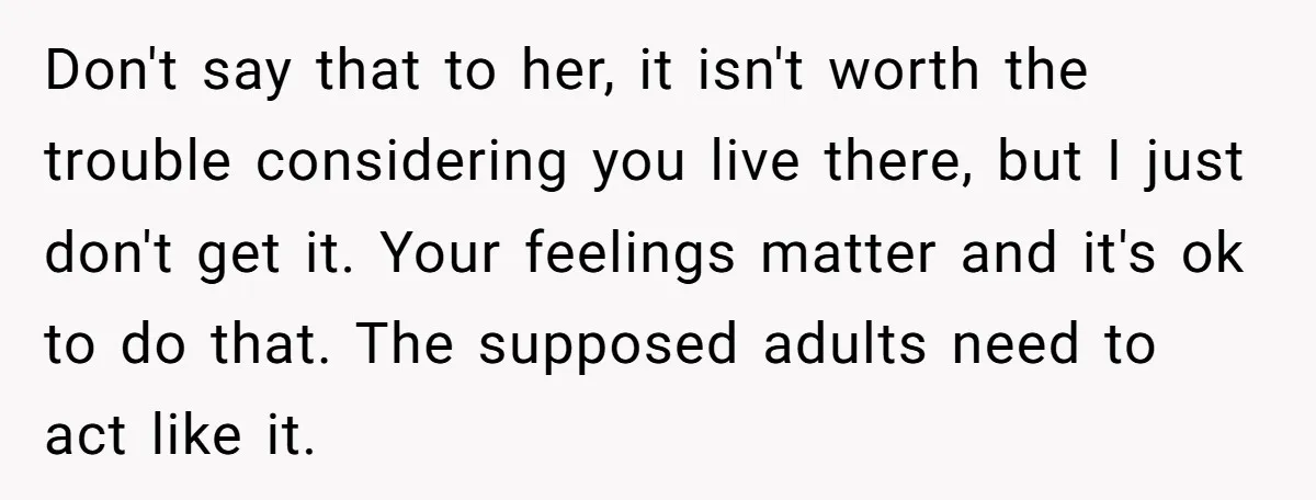 Don't say that to her, it isn't worth the trouble considering you live there, but I just don't get it. Your feelings matter and it's ok to do that. The...