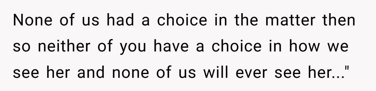 None of us had a choice in the matter then so neither of you have a choice in how we see her and none of us will ever see her..."
