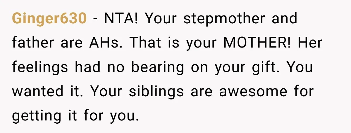 Ginger630 − NTA! Your stepmother and father are AHs. That is your MOTHER! Her feelings had no bearing on your gift. You wanted it. Your siblings are awesome for getting...