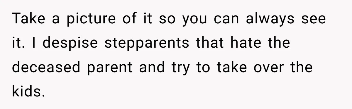 Take a picture of it so you can always see it. I despise stepparents that hate the deceased parent and try to take over the kids.