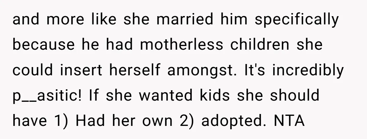 and more like she married him specifically because he had motherless children she could insert herself amongst. It's incredibly p__asitic! If she wanted kids she should have 1) Had her...