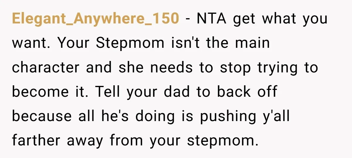Elegant_Anywhere_150 − NTA get what you want. Your Stepmom isn't the main character and she needs to stop trying to become it. Tell your dad to back off because all...