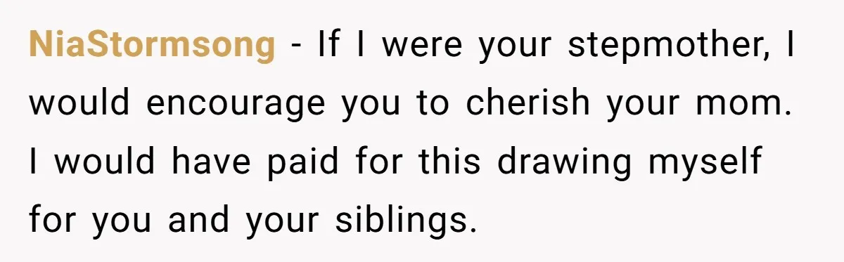 NiaStormsong − If I were your stepmother, I would encourage you to cherish your mom. I would have paid for this drawing myself for you and your siblings.