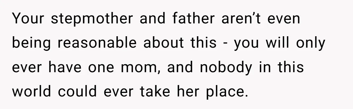 Your stepmother and father aren’t even being reasonable about this - you will only ever have one mom, and nobody in this world could ever take her place.