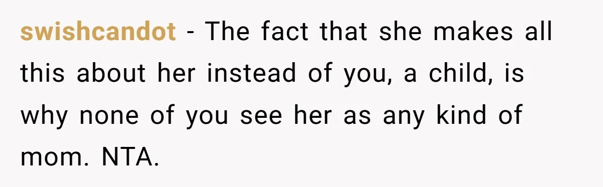 swishcandot − The fact that she makes all this about her instead of you, a child, is why none of you see her as any kind of mom. NTA.
