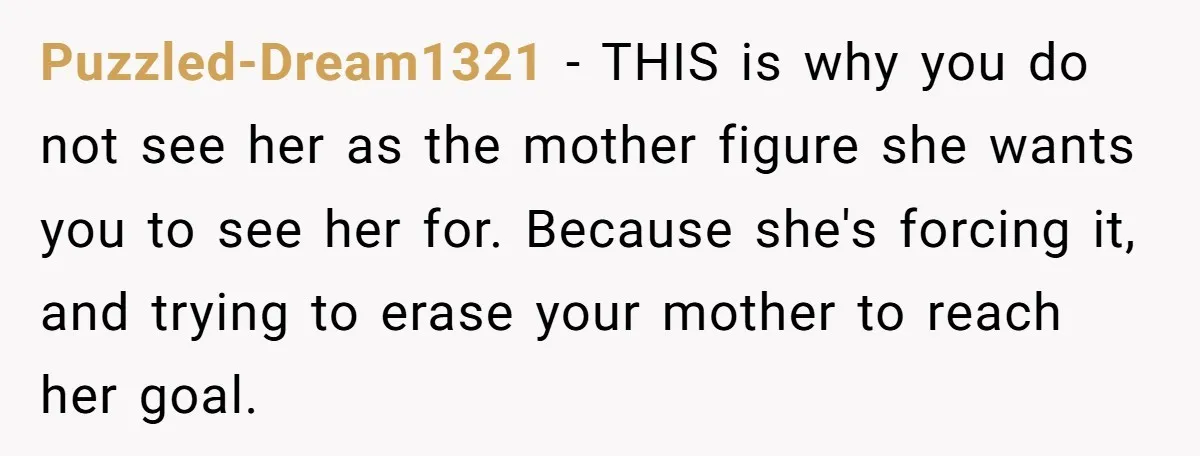 Puzzled-Dream1321 − THIS is why you do not see her as the mother figure she wants you to see her for. Because she's forcing it, and trying to erase your...