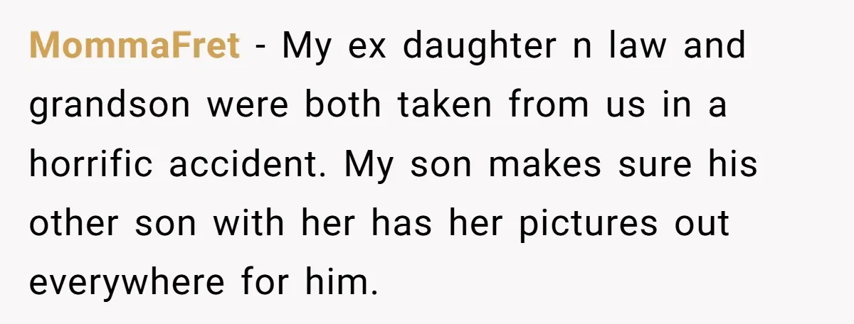 MommaFret − My ex daughter n law and grandson were both taken from us in a horrific accident. My son makes sure his other son with her has her pictures...