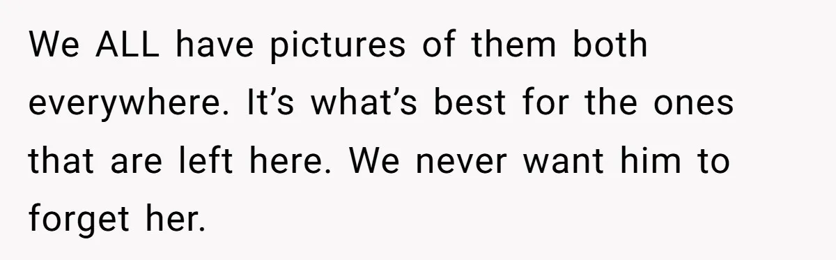 We ALL have pictures of them both everywhere. It’s what’s best for the ones that are left here. We never want him to forget her.