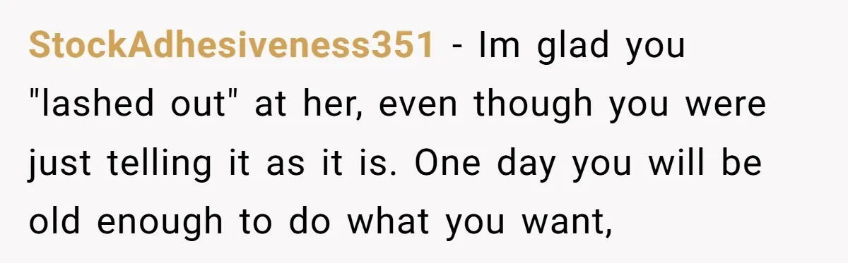 StockAdhesiveness351 − Im glad you "lashed out" at her, even though you were just telling it as it is. One day you will be old enough to do what you...