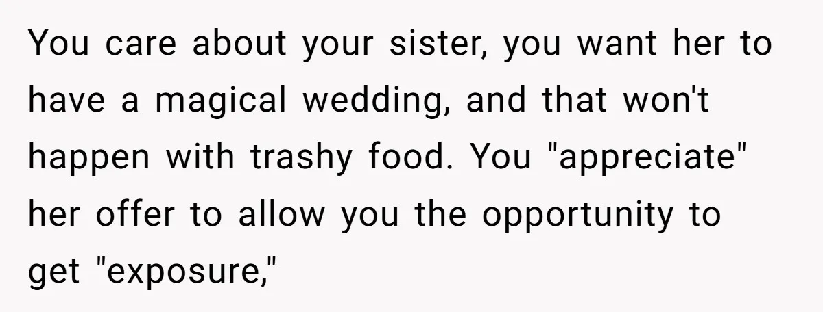 You care about your sister, you want her to have a magical wedding, and that won't happen with trashy food. You "appreciate" her offer to allow you the opportunity to...