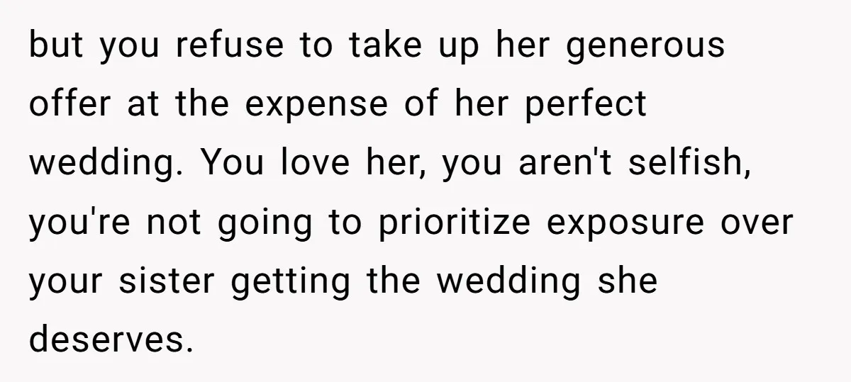 but you refuse to take up her generous offer at the expense of her perfect wedding. You love her, you aren't selfish, you're not going to prioritize exposure over your...