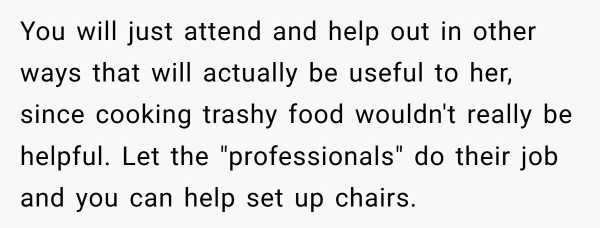 You will just attend and help out in other ways that will actually be useful to her, since cooking trashy food wouldn't really be helpful. Let the "professionals" do their...