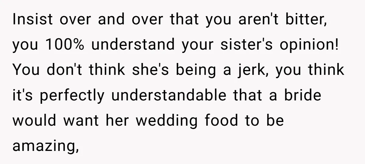 Insist over and over that you aren't bitter, you 100% understand your sister's opinion! You don't think she's being a jerk, you think it's perfectly understandable that a bride would...