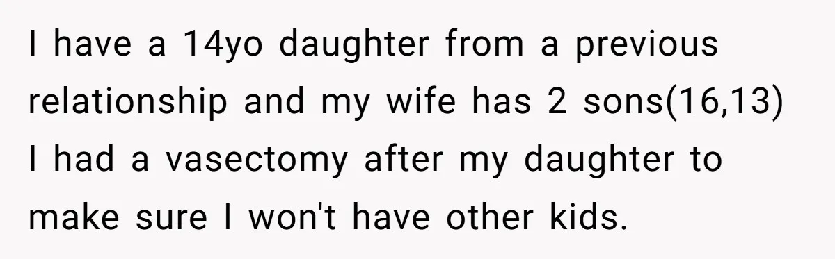 I have a 14yo daughter from a previous relationship and my wife has 2 sons(16,13) I had a vasectomy after my daughter to make sure I won't have other kids.