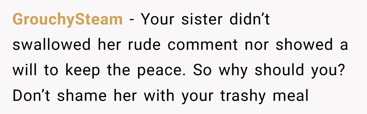GrouchySteam − Your sister didn’t swallowed her rude comment nor showed a will to keep the peace. So why should you? Don’t shame her with your trashy meal
