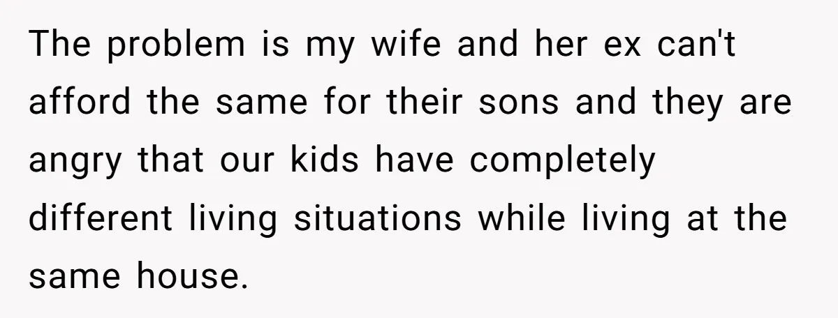 The problem is my wife and her ex can't afford the same for their sons and they are angry that our kids have completely different living situations while living at...
