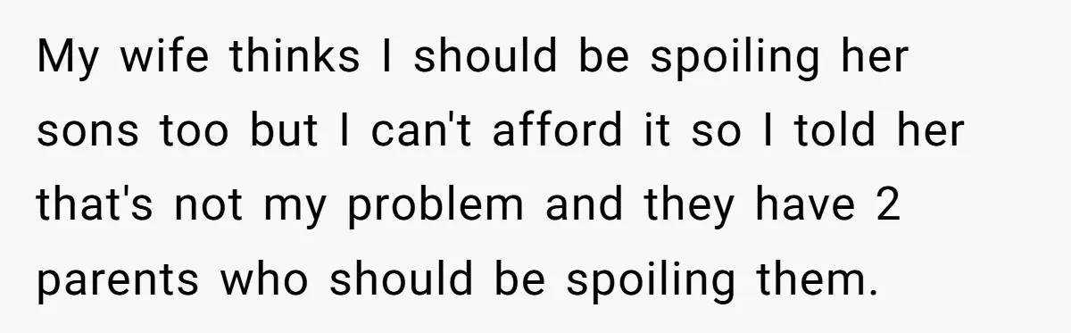 My wife thinks I should be spoiling her sons too but I can't afford it so I told her that's not my problem and they have 2 parents who should...