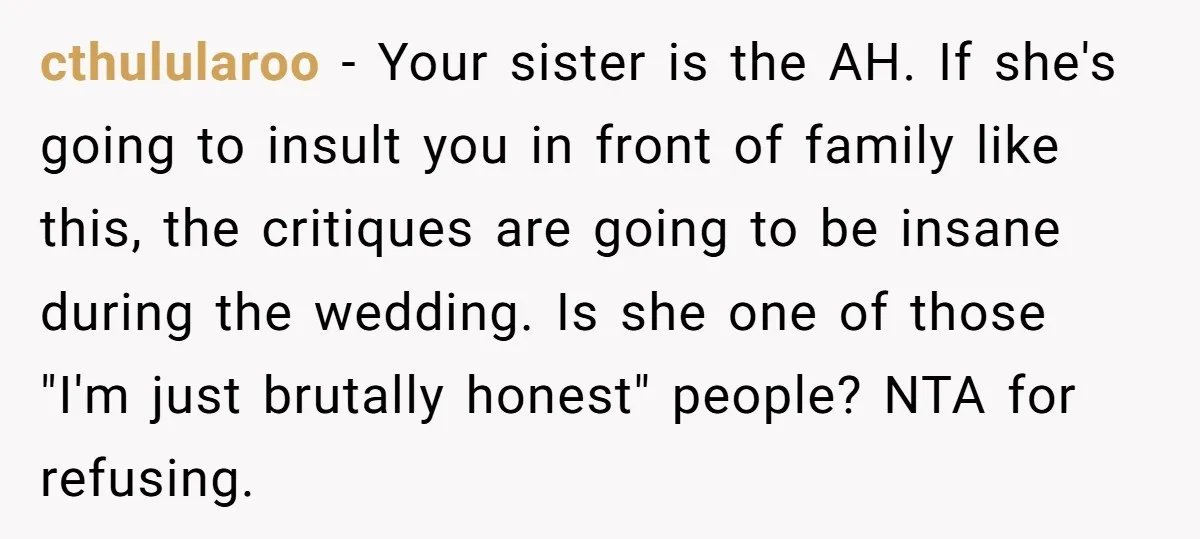 cthulularoo − Your sister is the AH. If she's going to insult you in front of family like this, the critiques are going to be insane during the wedding. Is...