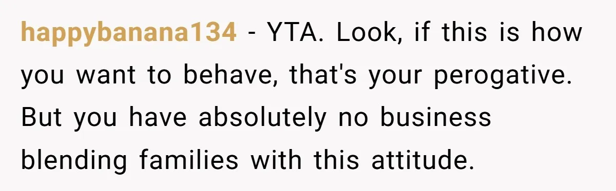 happybanana134 − YTA. Look, if this is how you want to behave, that's your perogative. But you have absolutely no business blending families with this attitude.