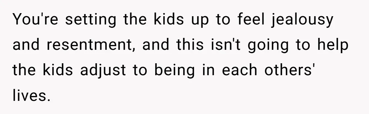 You're setting the kids up to feel jealousy and resentment, and this isn't going to help the kids adjust to being in each others' lives.