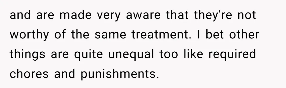 and are made very aware that they're not worthy of the same treatment. I bet other things are quite unequal too like required chores and punishments.