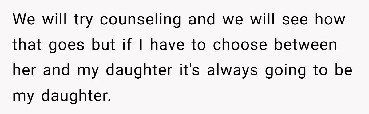 We will try counseling and we will see how that goes but if I have to choose between her and my daughter it's always going to be my daughter.