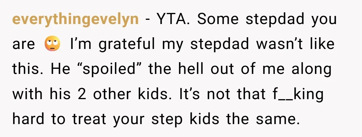 everythingevelyn − YTA. Some stepdad you are 🙄 I’m grateful my stepdad wasn’t like this. He “spoiled” the hell out of me along with his 2 other kids. It’s not...