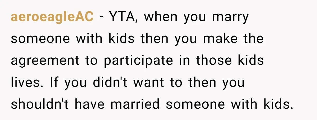 aeroeagleAC − YTA, when you marry someone with kids then you make the agreement to participate in those kids lives. If you didn't want to then you shouldn't have married...