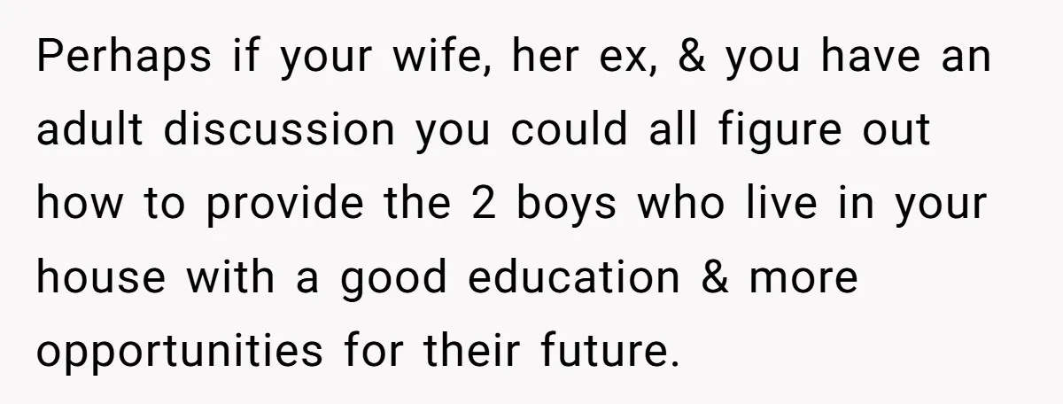 Perhaps if your wife, her ex, & you have an adult discussion you could all figure out how to provide the 2 boys who live in your house with a...