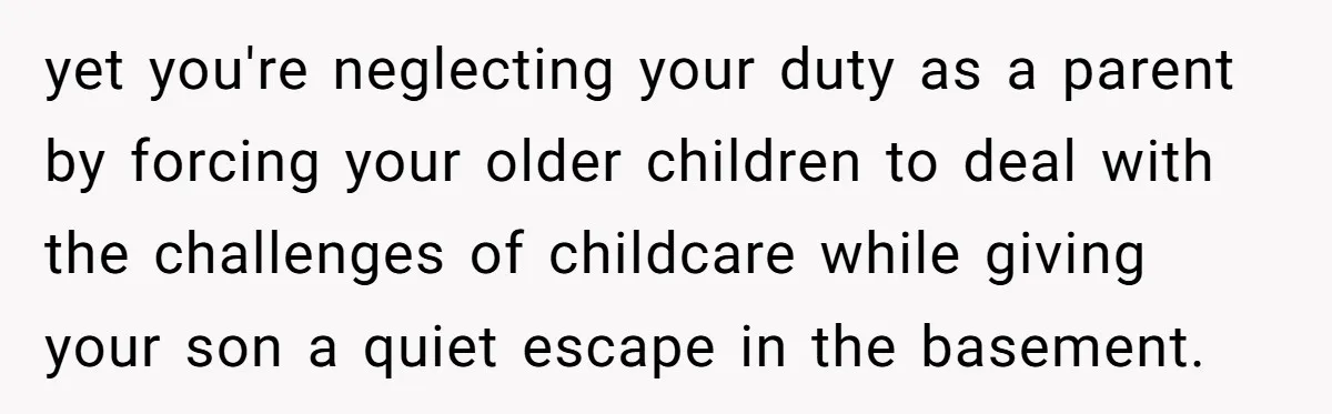 yet you're neglecting your duty as a parent by forcing your older children to deal with the challenges of childcare while giving your son a quiet escape in the basement.
