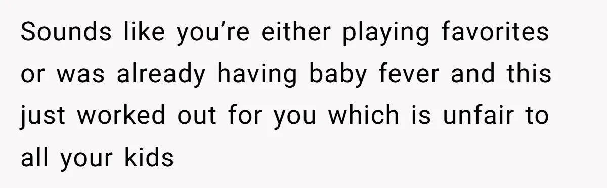 Sounds like you’re either playing favorites or was already having baby fever and this just worked out for you which is unfair to all your kids