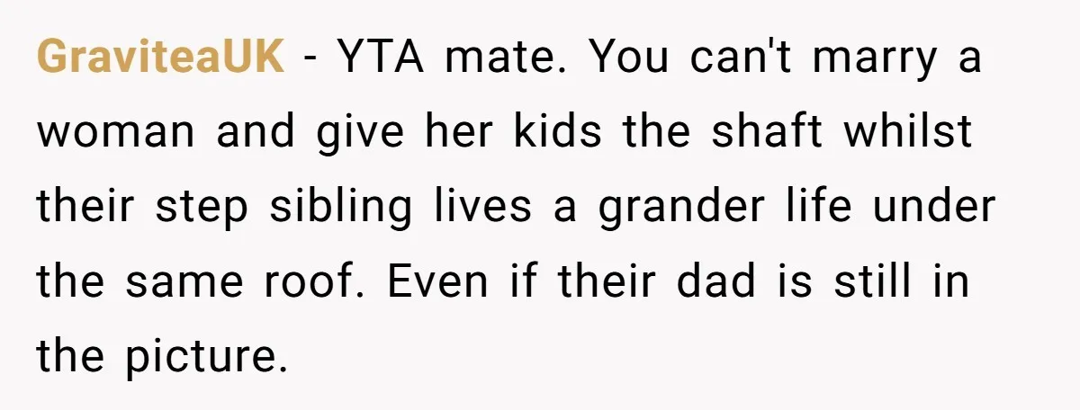 GraviteaUK − YTA mate. You can't marry a woman and give her kids the shaft whilst their step sibling lives a grander life under the same roof. Even if their...