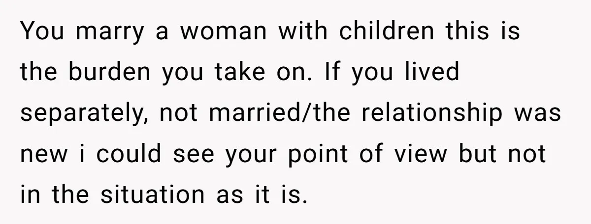You marry a woman with children this is the burden you take on. If you lived separately, not married/the relationship was new i could see your point of view but...