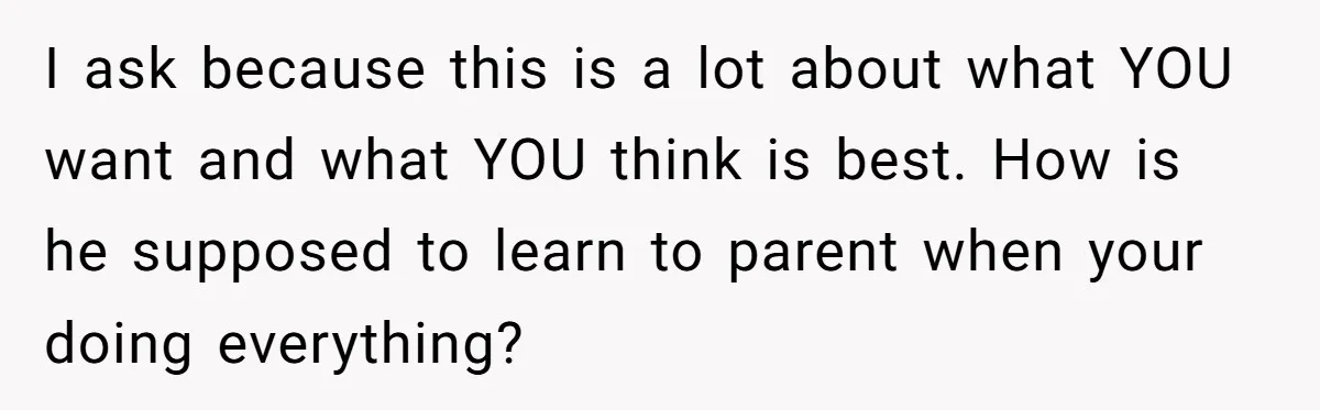 I ask because this is a lot about what YOU want and what YOU think is best. How is he supposed to learn to parent when your doing everything?