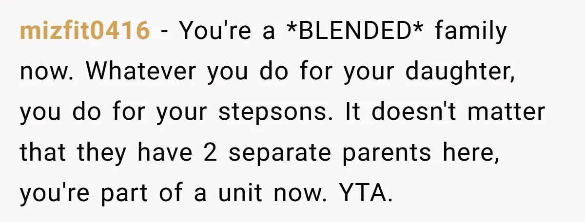mizfit0416 − You're a *BLENDED* family now. Whatever you do for your daughter, you do for your stepsons. It doesn't matter that they have 2 separate parents here, you're part...