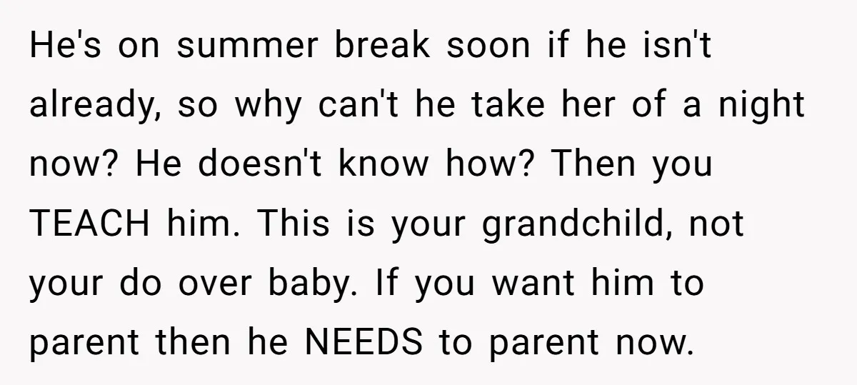 He's on summer break soon if he isn't already, so why can't he take her of a night now? He doesn't know how? Then you TEACH him. This is your...