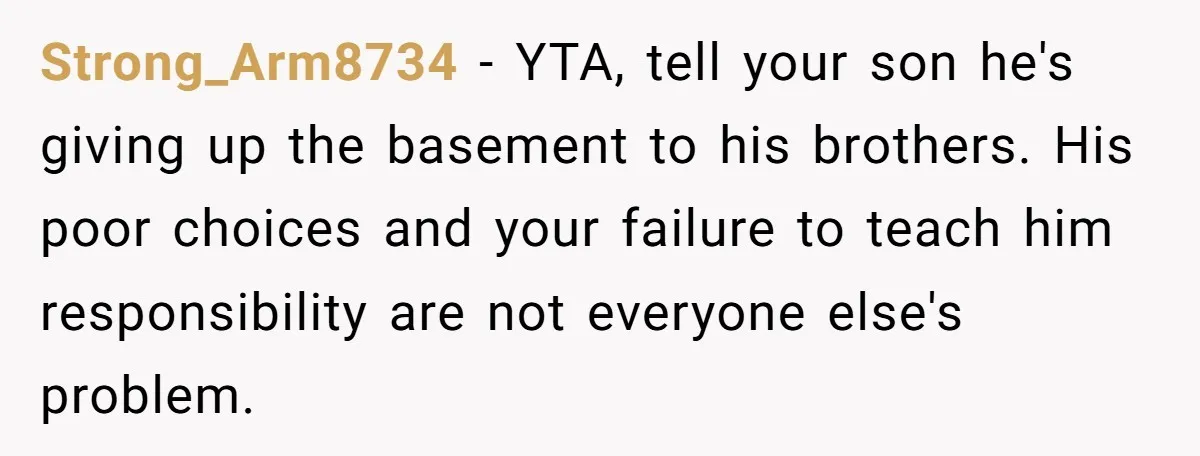 Strong_Arm8734 − YTA, tell your son he's giving up the basement to his brothers. His poor choices and your failure to teach him responsibility are not everyone else's problem.