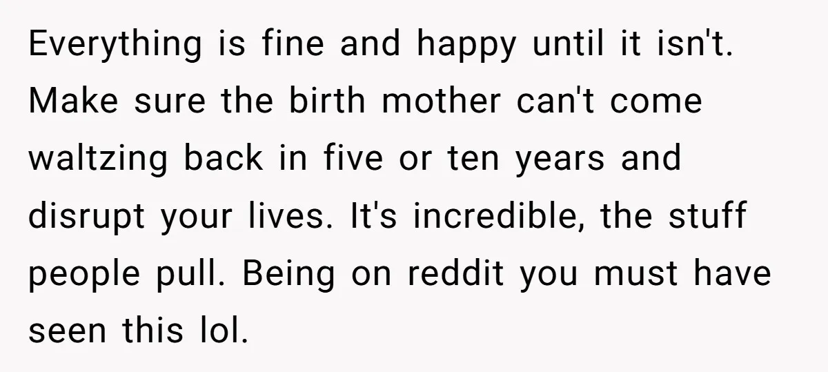 Everything is fine and happy until it isn't. Make sure the birth mother can't come waltzing back in five or ten years and disrupt your lives. It's incredible, the stuff...
