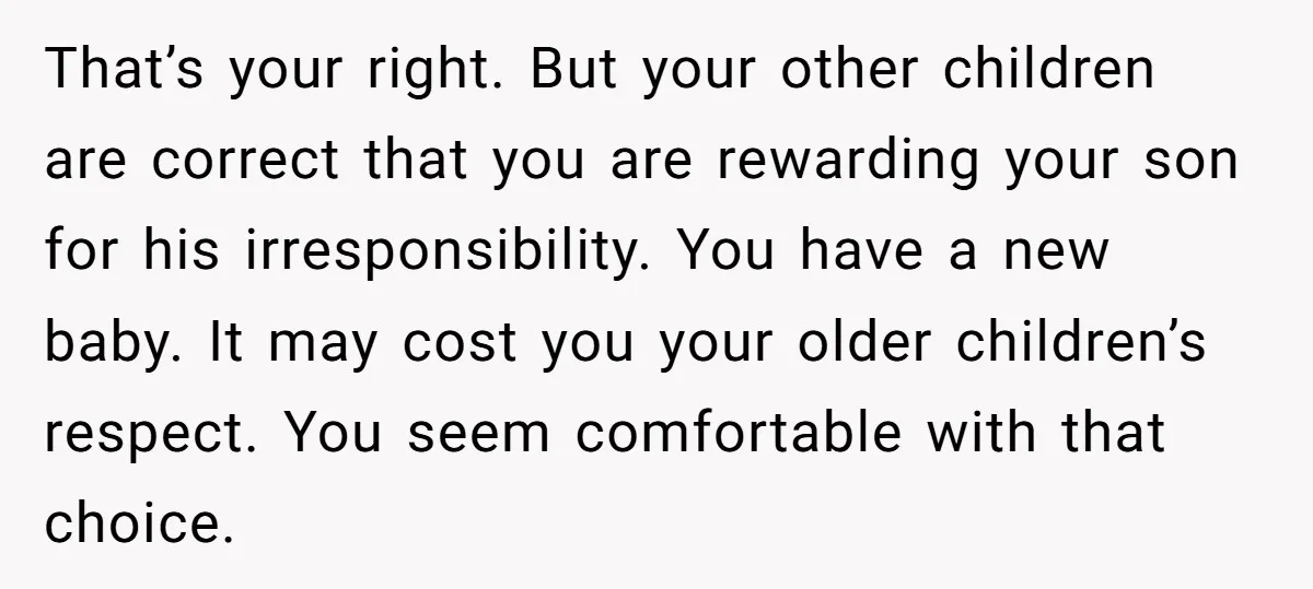 That’s your right. But your other children are correct that you are rewarding your son for his irresponsibility. You have a new baby. It may cost you your older children’s...