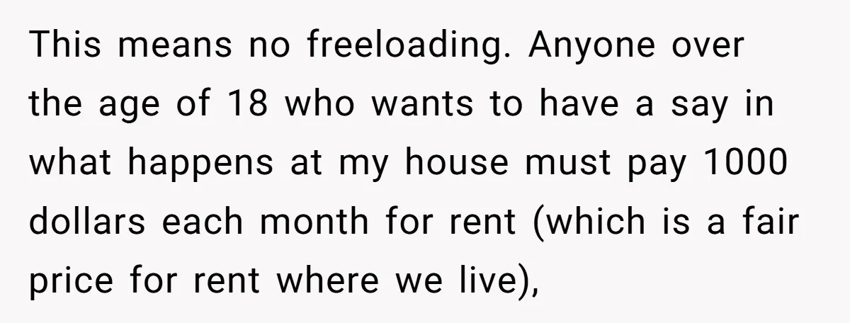 This means no freeloading. Anyone over the age of 18 who wants to have a say in what happens at my house must pay 1000 dollars each month for rent...