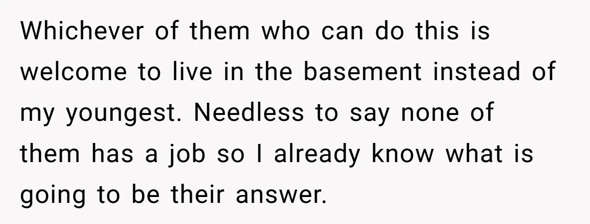 Whichever of them who can do this is welcome to live in the basement instead of my youngest. Needless to say none of them has a job so I already...