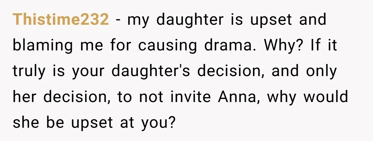 Thistime232 − my daughter is upset and blaming me for causing drama. Why? If it truly is your daughter's decision, and only her decision, to not invite Anna, why would...