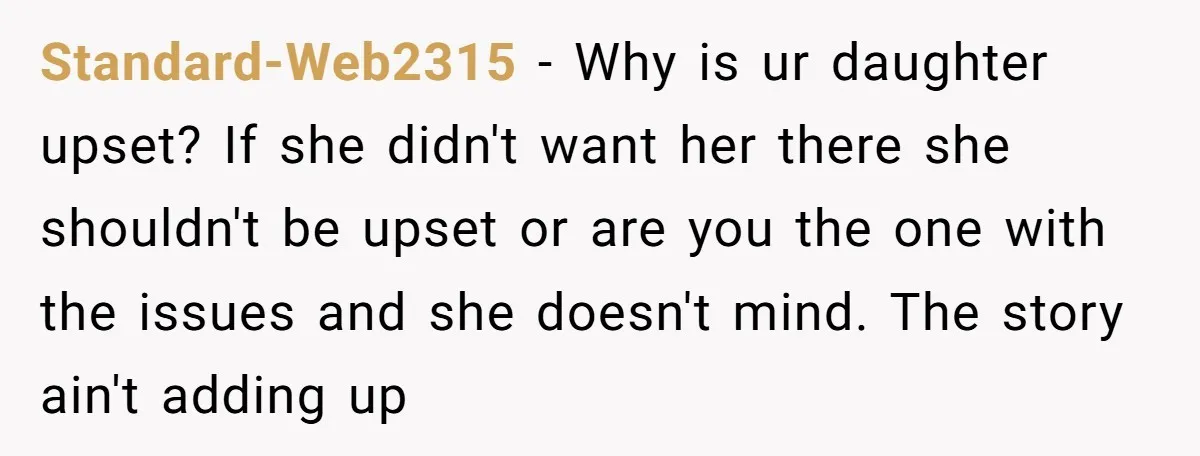Standard-Web2315 − Why is ur daughter upset? If she didn't want her there she shouldn't be upset or are you the one with the issues and she doesn't mind. The...